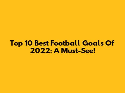 Top 10 Best Football Goals Of 2022: A Must-See!