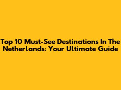 Top 10 Must-See Destinations In The Netherlands: Your Ultimate Guide