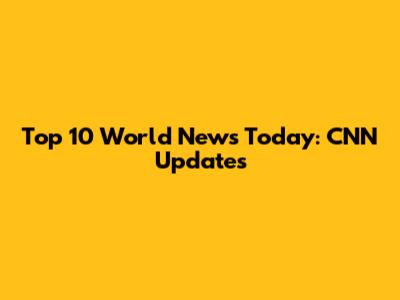 Top 10 World News Today: CNN Updates