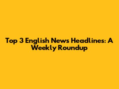 Top 3 English News Headlines: A Weekly Roundup