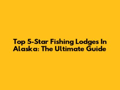 Top 5-Star Fishing Lodges In Alaska: The Ultimate Guide