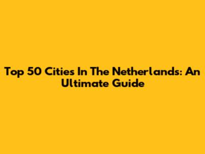 Top 50 Cities In The Netherlands: An Ultimate Guide