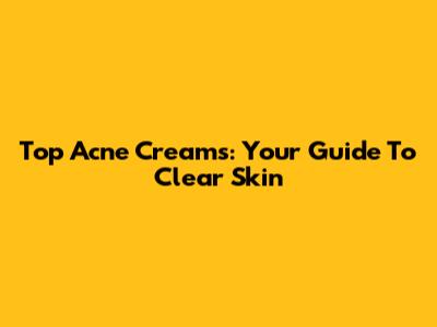 Top Acne Creams: Your Guide To Clear Skin