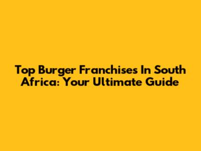 Top Burger Franchises In South Africa: Your Ultimate Guide