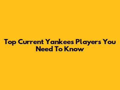 Top Current Yankees Players You Need To Know