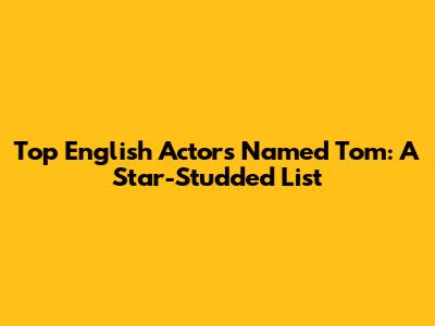 Top English Actors Named Tom: A Star-Studded List