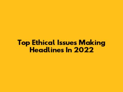 Top Ethical Issues Making Headlines In 2022