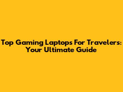 Top Gaming Laptops For Travelers: Your Ultimate Guide