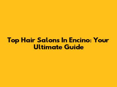 Top Hair Salons In Encino: Your Ultimate Guide