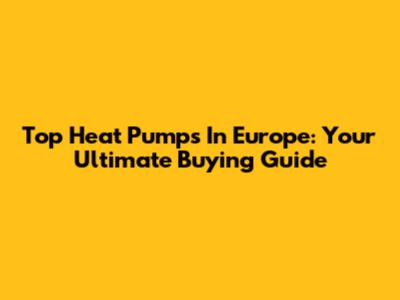 Top Heat Pumps In Europe: Your Ultimate Buying Guide