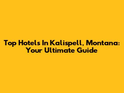 Top Hotels In Kalispell, Montana: Your Ultimate Guide