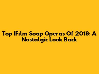 Top IFilm Soap Operas Of 2018: A Nostalgic Look Back