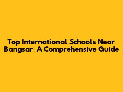 Top International Schools Near Bangsar: A Comprehensive Guide