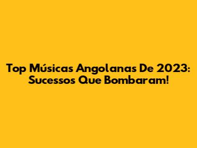 Top Músicas Angolanas De 2023: Sucessos Que Bombaram!