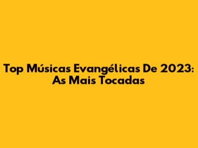 Top Músicas Evangélicas De 2023: As Mais Tocadas