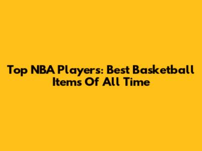 Top NBA Players: Best Basketball Items Of All Time