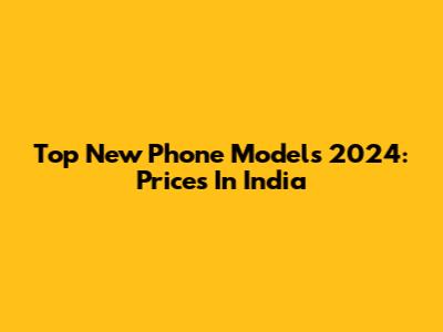 Top New Phone Models 2024: Prices In India