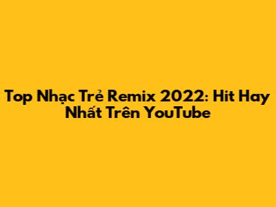 Top Nhạc Trẻ Remix 2022: Hit Hay Nhất Trên YouTube