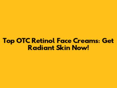 Top OTC Retinol Face Creams: Get Radiant Skin Now!