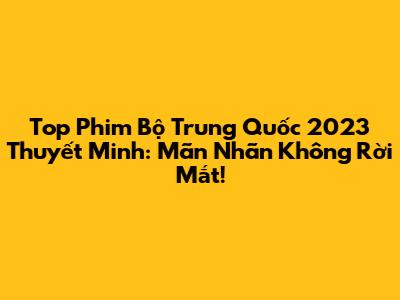 Top Phim Bộ Trung Quốc 2023 Thuyết Minh: Mãn Nhãn Không Rời Mắt!