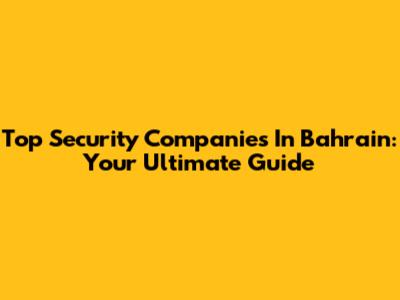 Top Security Companies In Bahrain: Your Ultimate Guide