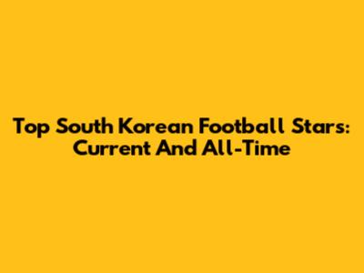 Top South Korean Football Stars: Current And All-Time