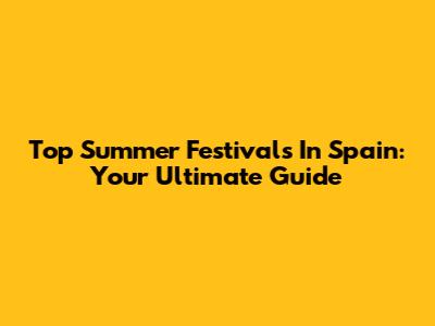 Top Summer Festivals In Spain: Your Ultimate Guide
