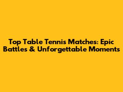 Top Table Tennis Matches: Epic Battles & Unforgettable Moments