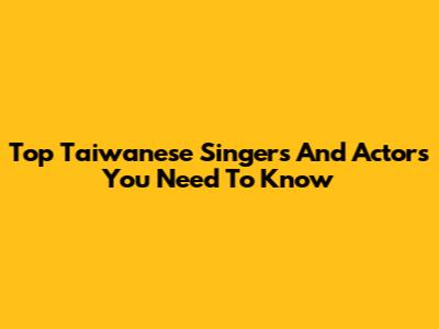 Top Taiwanese Singers And Actors You Need To Know