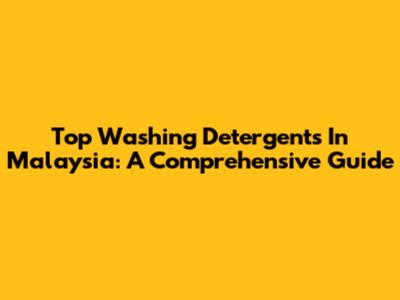 Top Washing Detergents In Malaysia: A Comprehensive Guide