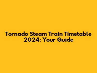 Tornado Steam Train Timetable 2024: Your Guide