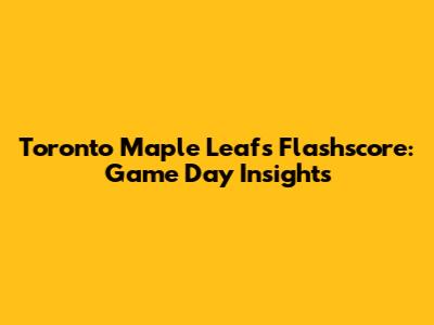 Toronto Maple Leafs Flashscore: Game Day Insights