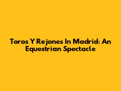 Toros Y Rejones In Madrid: An Equestrian Spectacle