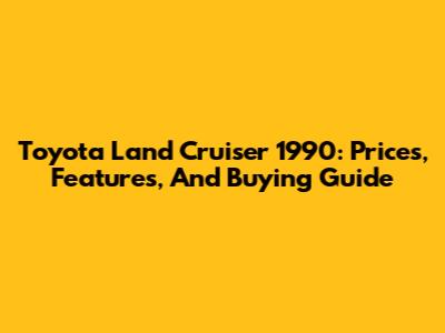Toyota Land Cruiser 1990: Prices, Features, And Buying Guide