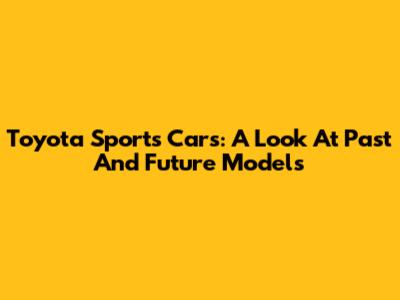 Toyota Sports Cars: A Look At Past And Future Models