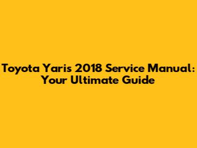 Toyota Yaris 2018 Service Manual: Your Ultimate Guide