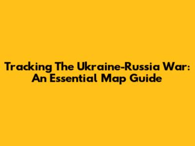 Tracking The Ukraine-Russia War: An Essential Map Guide