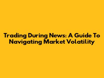 Trading During News: A Guide To Navigating Market Volatility