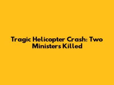 Tragic Helicopter Crash: Two Ministers Killed