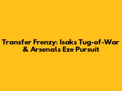 Transfer Frenzy: Isak's Tug-of-War & Arsenal's Eze Pursuit
