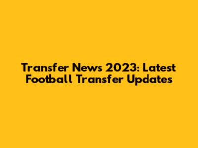 Transfer News 2023: Latest Football Transfer Updates