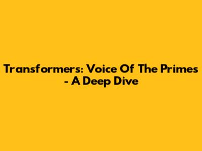 Transformers: Voice Of The Primes - A Deep Dive