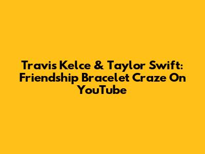 Travis Kelce & Taylor Swift: Friendship Bracelet Craze On YouTube