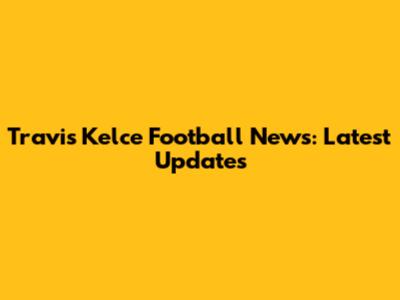 Travis Kelce Football News: Latest Updates