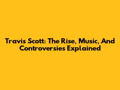 Travis Scott: The Rise, Music, And Controversies Explained
