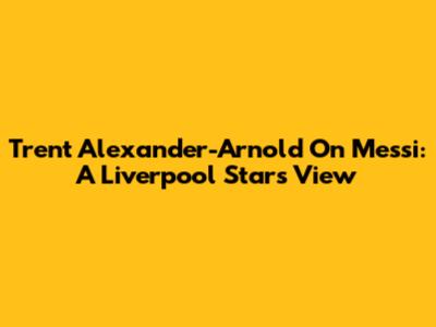 Trent Alexander-Arnold On Messi: A Liverpool Star's View