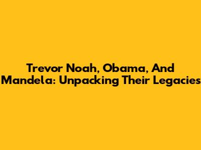 Trevor Noah, Obama, And Mandela: Unpacking Their Legacies