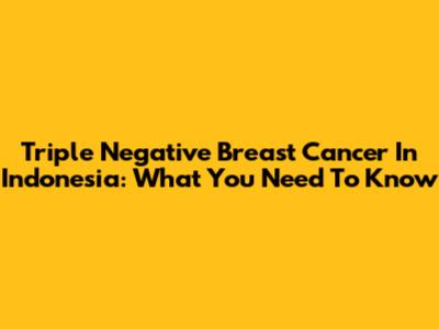 Triple Negative Breast Cancer In Indonesia: What You Need To Know