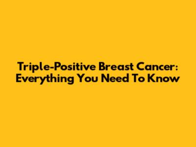Triple-Positive Breast Cancer: Everything You Need To Know