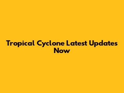 Tropical Cyclone Latest Updates Now